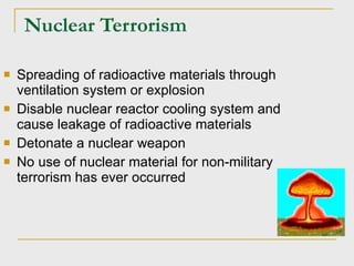 Nuclear Terrorism Spreading of radioactive materials through ventilation system or explosion Disable nuclear reactor cooling system and cause leakage of radioactive materials Detonate a nuclear weapon No use of nuclear material for non-military terrorism has ever occurred 