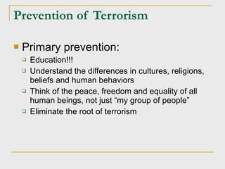 Prevention of Terrorism Primary prevention: Education!!! Understand the differences in cultures, religions, beliefs and human behaviors Think of the peace, freedom and equality of all human beings, not just “my group of people” Eliminate the root of terrorism 