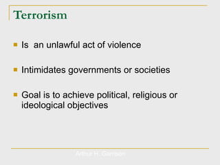 Terrorism Is  an unlawful act of violence Intimidates governments or societies Goal is to achieve political, religious or ideological objectives  Arthur H. Garrison 