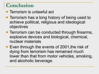 Conclusion Terrorism is unlawful act Terrorism has a long history of being used to achieve political, religious and ideological objectives Terrorism can be conducted through firearms, explosive devices and biological, chemical, nuclear materials  Even through the events of 2001,the risk of dying from terrorism has remained much lower than that from motor vehicles, smoking, and alcoholic beverage . 