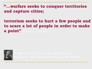 “… warfare seeks to conquer territories and capture cities; terrorism seeks to hurt a few people and to scare a lot of people in order to make a point”   NYTimes, 1/6/2000 “ Putting the horror in the minds of the audience, and not necessarily on the screen” 