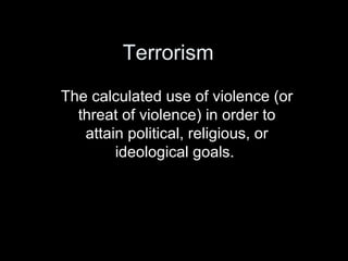 Terrorism The calculated use of violence (or threat of violence) in order to attain political, religious, or ideological goals.  
