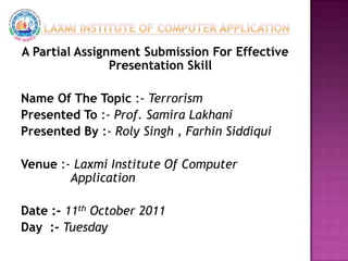 Laxmi Institute Of Computer Application A Partial Assignment Submission For Effective Presentation Skill Name Of The Topic :- Terrorism Presented To :- Prof. Samira Lakhani Presented By :- Roly Singh , FarhinSiddiqui Venue :- Laxmi Institute Of Computer       		    Application Date :- 11th October 2011 Day  :- Tuesday  