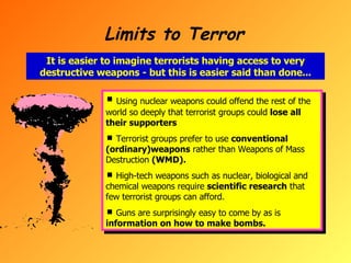 Limits to Terror It is easier to imagine terrorists having access to very destructive weapons - but this is easier said than done... Using nuclear weapons could offend the rest of the world so deeply that terrorist groups could  lose all their supporters Terrorist groups prefer to use  conventional (ordinary)weapons  rather than Weapons of Mass Destruction  (WMD).   High-tech weapons such as nuclear, biological and chemical weapons require  scientific research  that few terrorist groups can afford. Guns are surprisingly easy to come by as is  information on how to make bombs. 