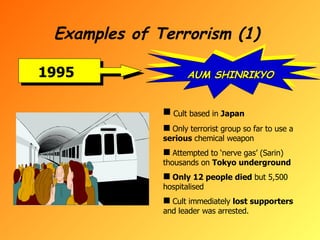 Examples of Terrorism (1) 1995 AUM SHINRIKYO Cult based in  Japan Only terrorist group so far to use a  serious  chemical weapon  Attempted to ‘nerve gas’ (Sarin) thousands on  Tokyo underground Only 12 people died  but 5,500 hospitalised Cult immediately  lost supporters  and leader was arrested. 