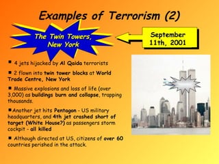 Examples of Terrorism (2) September 11th, 2001 The Twin Towers, New York 4 jets hijacked by  Al Qaida  terrorists 2 flown into  twin tower blocks  at  World Trade Centre, New York Massive explosions and loss of life (over 3,000) as  buildings burn and collapse , trapping thousands. Another jet hits  Pentagon  - US military headquarters, and  4th jet crashed short of target (White House?)  as passengers storm cockpit -  all killed Although directed at US, citizens of  over 60  countries perished in the attack. 