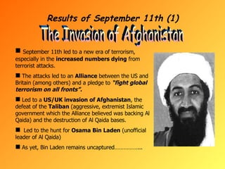 Results of September 11th (1) The Invasion of Afghanistan September 11th led to a new era of terrorism, especially in the  increased numbers dying  from terrorist attacks. The attacks led to an  Alliance  between the US and Britain (among others) and a pledge to  “fight global terrorism on all fronts”. Led to a  US/UK invasion of Afghanistan , the defeat of the  Taliban  (aggressive, extremist Islamic government which the Alliance believed was backing Al Qaida) and the destruction of Al Qaida bases. Led to the hunt for  Osama Bin Laden  (unofficial leader of Al Qaida) As yet, Bin Laden remains uncaptured……………... 