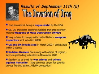 Results of September 11th (2) The Invasion of Iraq Iraq accused of being a  ‘rogue state’  by the USA. US, UK and other countries worried that Iraq secretly making  Weapons of Mass Destruction (WMD) Iraq refuses to comply with United Nations  weapons inspectors  sent in to find WMD US and UK invade Iraq  in March 2003 - defeat Iraq within 3 weeks Saddam Hussein  flees along with others of regime - later caught hiding in bunker in December 2003 Saddam to be tried for  war crimes  and  crimes against humanity .  Iraq becomes target for guerilla groups fighting against US/UK occupation. 