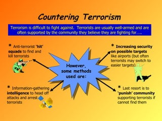 Countering Terrorism Terrorism is difficult to fight against.  Terrorists are usually well-armed and are often supported by the community they believe they are fighting for….. However, some methods used are: *  Anti-terrorist  ‘hit’ squads  to find and kill terrorists *  Information-gathering  intelligence  to head off attacks and arrest terrorists *  Increasing security on possible targets  like airports (but often terrorists may switch to easier targets) *   Last resort is to  ‘punish’ community  supporting terrorists if cannot find them 
