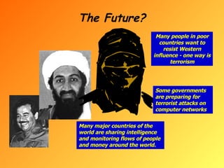 The Future? Many people in poor countries want to resist Western influence - one way is terrorism Some governments are preparing for terrorist attacks on computer networks Many major countries of the world are sharing intelligence and monitoring flows of people and money around the world. 