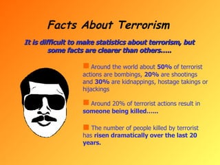 Facts About Terrorism It is difficult to make statistics about terrorism, but some facts are clearer than others….. Around the world about  50%  of terrorist actions are bombings,  20%  are shootings and  30%  are kidnappings, hostage takings or hijackings Around 20% of terrorist actions result in  someone being killed…... The number of people killed by terrorist has  risen dramatically over the last 20 years.  