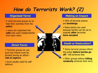 How do Terrorists Work? (2) Organised Terror Making an Impact Direct Terror Death or Destruction? most terrorist groups try to hide their activities from the  police many are organised into  cells  who work independently from each other. Terrorist groups do use guns but means must be present during an attack -  risk of capture Guns usually used for self-defence 50% of terrorist actions are  bombings these tactics are used because bombs can be set to explode  after  terrorists  have escaped Some terrorist groups inform the police  before bombs go off  - still achieves fear Other groups believe  killing randomly  achieves their aims 