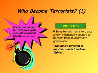 Who Become Terrorists? (1) Many,(but not all) terrorists are quite well-off, educated people…………….. POLITICS Some terrorism aims to create a new, independent country or freedom from an oppressive government. “ one man’s terrorist is another man’s freedom fighter ”. 