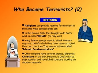 Who Become Terrorists? (2) RELIGION Religions  can provide reasons for terrorism in the same ways political ideas can In the Islamic faith, the struggle to do God’s work is called  ‘JIHAD’   (or holy war) Many Islamic groups want to attack Western ways and beliefs which they think have corrupted their own countries.They are sometimes called  ‘Islamic Fundamentalists’ Other religions have terrorist groups. Extremist  Christians  in the USA believe it is God’s wish to stop abortion and have killed scientists working on abortion research. 
