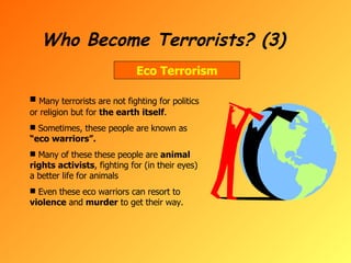 Who Become Terrorists? (3) Eco Terrorism Many terrorists are not fighting for politics or religion but for  the earth itself . Sometimes, these people are known as  “eco warriors”. Many of these these people are  animal rights activists , fighting for (in their eyes) a better life for animals Even these eco warriors can resort to  violence  and  murder  to get their way. 