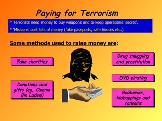 Paying for Terrorism * Terrorists need money to buy weapons and to keep operations ‘secret’. * ‘Missions’ cost lots of money (fake passports, safe houses etc.) Some methods used to raise money are : Fake charities Donations and gifts (eg, Osama Bin Laden) Drug smuggling and prostitution DVD pirating Robberies, kidnappings and ransoms 