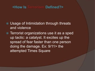 <How Is Terrorism Defined?>



   Usage of Intimidation through threats
    and violence. Especially used against
    governments and large companies.
Note: Terrorist organizations use it as a sped up tactic: a catalyst. It
excites up the spread of fear faster than one person doing the
damage. Ex: 9/11 compared to the attempted Times Square plot.
 
