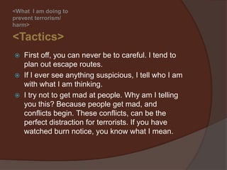<What I am doing to
prevent terrorism>

<Tactics>
   First off, plan out escape routes.
   If you ever see anything suspicious, tell
    authorities with what you are thinking.
   Try not to get mad at people. Why am I telling
    you this? Because people get mad, and
    conflicts begin. These conflicts, can be the
    perfect distraction for terrorists. If you have
    watched the TV show, Burn Notice, you know
    what I mean.
 