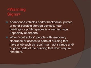 <Warning
Signs>
   Abandoned vehicles and/or backpacks, purses
    or other portable storage devices, near
    buildings or public spaces is a warning sign.
    Especially at airports.
   When ‘contractors’, people with temporary
    clearance or access to parts of building that
    have a job such as repair-man, act strange and
    go to parts of the building that don’t require him
    there.
 