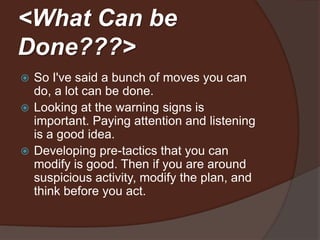<What Can be
Done???>
 So I've said a bunch of options you can
  do, a lot can be done.
 Looking at the warning signs is
  important. Paying attention and listening
  is a good idea.
 If you are around suspicious activity,
  think before you act.
 