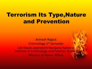 Terrorism Its Type,Nature
and Prevention
Avinash Rajput
Criminology 1st Semester
Lok Nayak Jayprakesh Narayana National
Institute of Criminology and Forensic Science
Ministry of Home Affairs

 