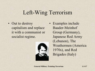 General Military Training-Terrorism 1-3-17
Left-Wing Terrorism
• Out to destroy
capitalism and replace
it with a communist or
socialist regime.
• Examples include
Baader-Meinhof
Group (Germany),
Japanese Red Army
(Lebanon), The
Weathermen (America
1970s), and Red
Brigades (Italy)
 