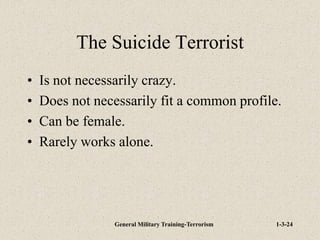 General Military Training-Terrorism 1-3-24
The Suicide Terrorist
• Is not necessarily crazy.
• Does not necessarily fit a common profile.
• Can be female.
• Rarely works alone.
 
