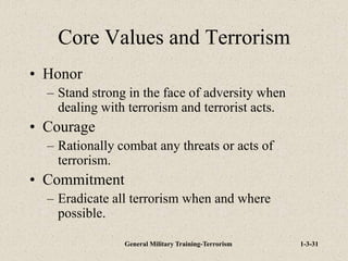 General Military Training-Terrorism 1-3-31
Core Values and Terrorism
• Honor
– Stand strong in the face of adversity when
dealing with terrorism and terrorist acts.
• Courage
– Rationally combat any threats or acts of
terrorism.
• Commitment
– Eradicate all terrorism when and where
possible.
 