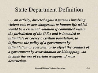 General Military Training-Terrorism 1-3-9
State Department Definition
. . . an activity, directed against persons involving
violent acts or acts dangerous to human life which
would be a criminal violation if committed within
the jurisdiction of the U.S.; and is intended to
intimidate or coerce a civilian population; to
influence the policy of a government by
intimidation or coercion; or to affect the conduct of
a government by assassination or kidnapping…to
include the use of certain weapons of mass
destruction.
 