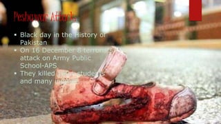 Peshawar Attack:
 Black day in the History of
Pakistan
 On 16 December 8 terrorists
attack on Army Public
School-APS
 They killed 140+ students
and many injured.
 