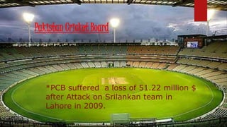 Pakistan Cricket Board
*PCB suffered a loss of 51.22 million $
after Attack on Srilankan team in
Lahore in 2009.
 
