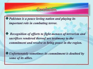 Pakistan is a peace loving nation and playing its
important role in combating terror.
Recognition of efforts to fight menace of terrorism and
sacrifices rendered thereof are testimony to the
commitment and resolve to bring peace in the region.
Unfortunately sometimes its commitment is doubted by
some of its allies.
 