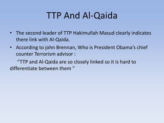 TTP And Al-Qaida
• The second leader of TTP Hakimullah Masud clearly indicates
there link with Al-Qaida.
• According to john Brennan, Who is President Obama’s chief
counter Terrorism advisor :
“TTP and Al-Qaida are so closely linked so it is hard to
differentiate between them ”
 