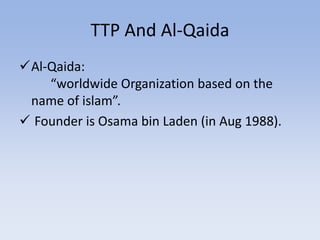 TTP And Al-Qaida
Al-Qaida:
“worldwide Organization based on the
name of islam”.
 Founder is Osama bin Laden (in Aug 1988).
 