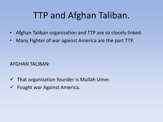 TTP and Afghan Taliban.
• Afghan Taliban organization and TTP are so closely linked.
• Many Fighter of war against America are the part TTP.
AFGHAN TALIBAN:
 That organization founder is Mullah Umer.
 Fought war Against America.
 