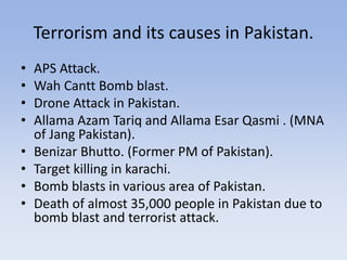 Terrorism and its causes in Pakistan.
• APS Attack.
• Wah Cantt Bomb blast.
• Drone Attack in Pakistan.
• Allama Azam Tariq and Allama Esar Qasmi . (MNA
of Jang Pakistan).
• Benizar Bhutto. (Former PM of Pakistan).
• Target killing in karachi.
• Bomb blasts in various area of Pakistan.
• Death of almost 35,000 people in Pakistan due to
bomb blast and terrorist attack.
 