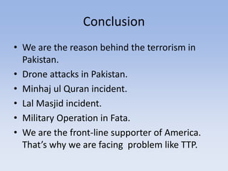 Conclusion
• We are the reason behind the terrorism in
Pakistan.
• Drone attacks in Pakistan.
• Minhaj ul Quran incident.
• Lal Masjid incident.
• Military Operation in Fata.
• We are the front-line supporter of America.
That’s why we are facing problem like TTP.
 