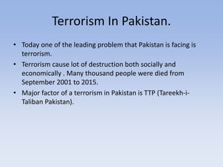 Terrorism In Pakistan.
• Today one of the leading problem that Pakistan is facing is
terrorism.
• Terrorism cause lot of destruction both socially and
economically . Many thousand people were died from
September 2001 to 2015.
• Major factor of a terrorism in Pakistan is TTP (Tareekh-i-
Taliban Pakistan).
 