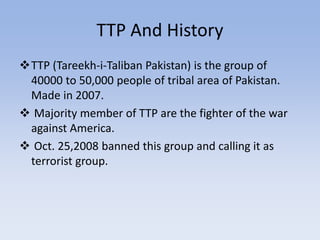TTP And History
TTP (Tareekh-i-Taliban Pakistan) is the group of
40000 to 50,000 people of tribal area of Pakistan.
Made in 2007.
 Majority member of TTP are the fighter of the war
against America.
 Oct. 25,2008 banned this group and calling it as
terrorist group.
 
