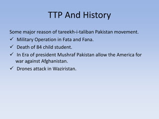 TTP And History
Some major reason of tareekh-i-taliban Pakistan movement.
 Military Operation in Fata and Fana.
 Death of 84 child student.
 In Era of president Mushraf Pakistan allow the America for
war against Afghanistan.
 Drones attack in Waziristan.
 