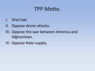 TPP Motto.
I. Shari’aat.
II. Oppose drone attacks.
III. Oppose the war between America and
Afghanistan.
IV. Oppose Nato supply.
 