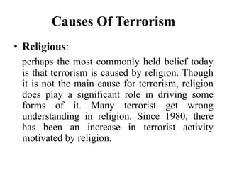 Causes Of Terrorism
• Religious:
perhaps the most commonly held belief today
is that terrorism is caused by religion. Though
it is not the main cause for terrorism, religion
does play a significant role in driving some
forms of it. Many terrorist get wrong
understanding in religion. Since 1980, there
has been an increase in terrorist activity
motivated by religion.
 