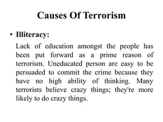 Causes Of Terrorism
• Illiteracy:
Lack of education amongst the people has
been put forward as a prime reason of
terrorism. Uneducated person are easy to be
persuaded to commit the crime because they
have no high ability of thinking. Many
terrorists believe crazy things; they're more
likely to do crazy things.
 
