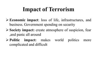 Impact of Terrorism
 Economic impact: loss of life, infrastructures, and
business. Government spending on security
 Society impact: create atmosphere of suspicion, fear
,and panic all around
 Politic impact: makes world politics more
complicated and difficult
 