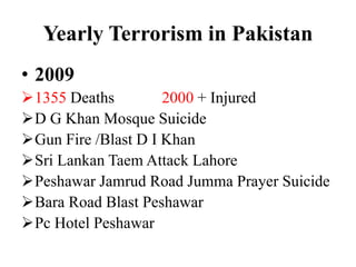 Yearly Terrorism in Pakistan
• 2009
1355 Deaths 2000 + Injured
D G Khan Mosque Suicide
Gun Fire /Blast D I Khan
Sri Lankan Taem Attack Lahore
Peshawar Jamrud Road Jumma Prayer Suicide
Bara Road Blast Peshawar
Pc Hotel Peshawar
 