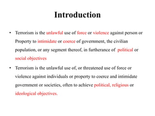 Introduction
• Terrorism is the unlawful use of force or violence against person or
Property to intimidate or coerce of government, the civilian
population, or any segment thereof, in furtherance of political or
social objectives
• Terrorism is the unlawful use of, or threatened use of force or
violence against individuals or property to coerce and intimidate
government or societies, often to achieve political, religious or
ideological objectives.
 