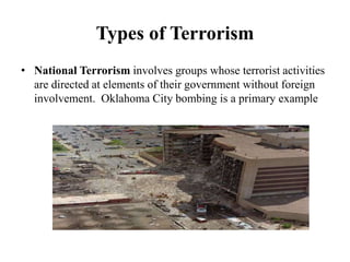 Types of Terrorism
• National Terrorism involves groups whose terrorist activities
are directed at elements of their government without foreign
involvement. Oklahoma City bombing is a primary example
 