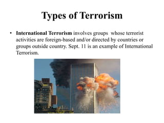 Types of Terrorism
• International Terrorism involves groups whose terrorist
activities are foreign-based and/or directed by countries or
groups outside country. Sept. 11 is an example of International
Terrorism.
 