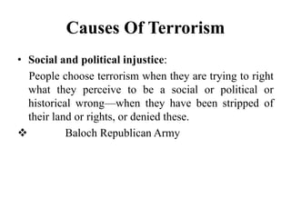 Causes Of Terrorism
• Social and political injustice:
People choose terrorism when they are trying to right
what they perceive to be a social or political or
historical wrong—when they have been stripped of
their land or rights, or denied these.
 Baloch Republican Army
 