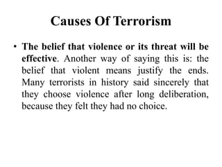 Causes Of Terrorism
• The belief that violence or its threat will be
effective. Another way of saying this is: the
belief that violent means justify the ends.
Many terrorists in history said sincerely that
they choose violence after long deliberation,
because they felt they had no choice.
 